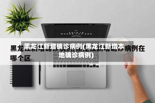 黑龙江新增确诊病例(黑龙江新增本地确诊病例)-第2张图片