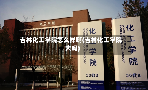吉林化工学院怎么样啊(吉林化工学院大吗)