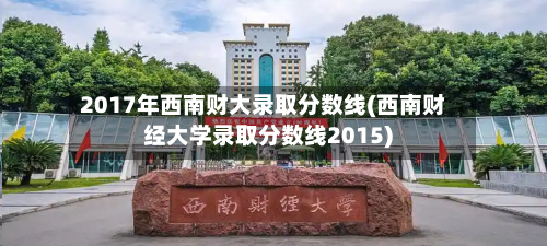 2017年西南财大录取分数线(西南财经大学录取分数线2015)-第2张图片