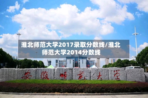淮北师范大学2017录取分数线/淮北师范大学2014分数线-第3张图片