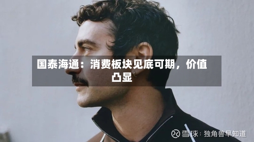 国泰海通：消费板块见底可期，价值凸显-第2张图片