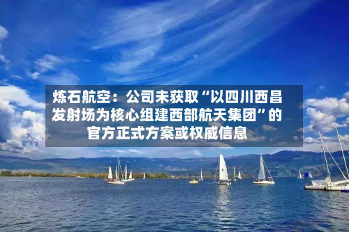 炼石航空：公司未获取“以四川西昌发射场为核心组建西部航天集团”的官方正式方案或权威信息-第3张图片