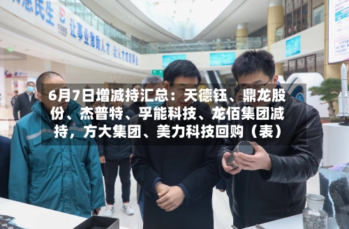 6月7日增减持汇总：天德钰	、鼎龙股份、杰普特、孚能科技、龙佰集团减持	，方大集团	、美力科技回购（表）-第2张图片