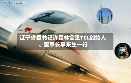 辽宁省委书记许昆林会见TCL创始人、董事长李东生一行-第2张图片