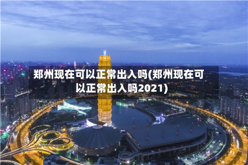 郑州现在可以正常出入吗(郑州现在可以正常出入吗2021)-第2张图片