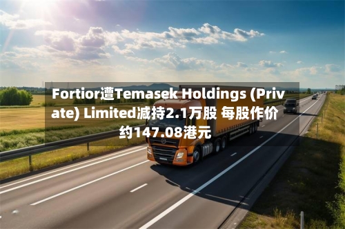 Fortior遭Temasek Holdings (Private) Limited减持2.1万股 每股作价约147.08港元-第2张图片