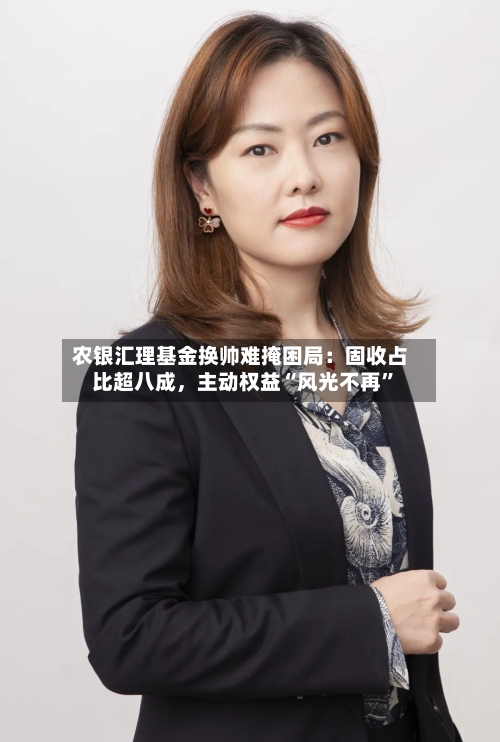 农银汇理基金换帅难掩困局：固收占比超八成，主动权益“风光不再	”-第2张图片