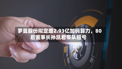 罗曼股份拟定增2.93亿加码算力，80后董事长孙凯君带队扭亏