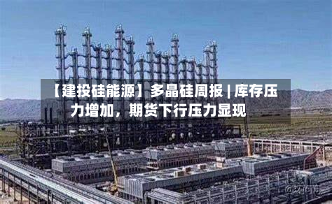 【建投硅能源】多晶硅周报 | 库存压力增加，期货下行压力显现