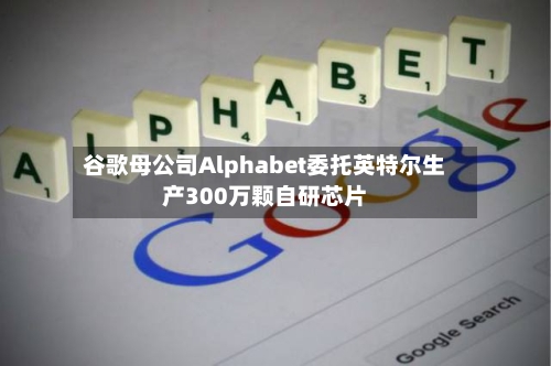 谷歌母公司Alphabet委托英特尔生产300万颗自研芯片-第2张图片