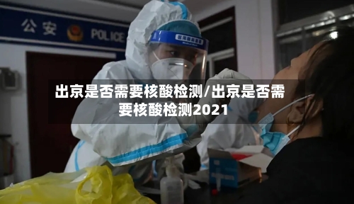 出京是否需要核酸检测/出京是否需要核酸检测2021