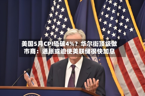 美国5月CPI恐破4%？华尔街顶级做市商：通胀或迫使美联储很快加息
