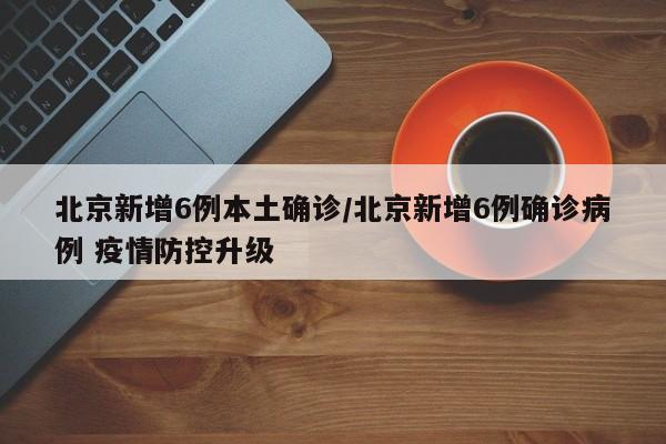 北京新增6例本土确诊/北京新增6例确诊病例 疫情防控升级