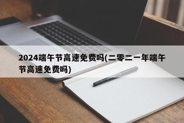 2024端午节高速免费吗(二零二一年端午节高速免费吗)