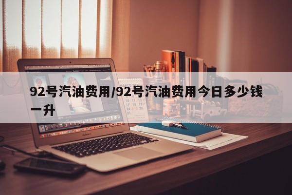 92号汽油费用/92号汽油费用今日多少钱一升