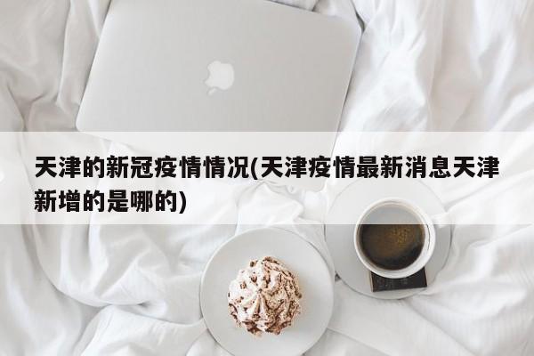 天津的新冠疫情情况(天津疫情最新消息天津新增的是哪的)
