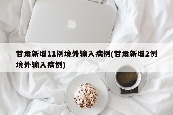 甘肃新增11例境外输入病例(甘肃新增2例境外输入病例)