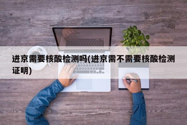 进京需要核酸检测吗(进京需不需要核酸检测证明)