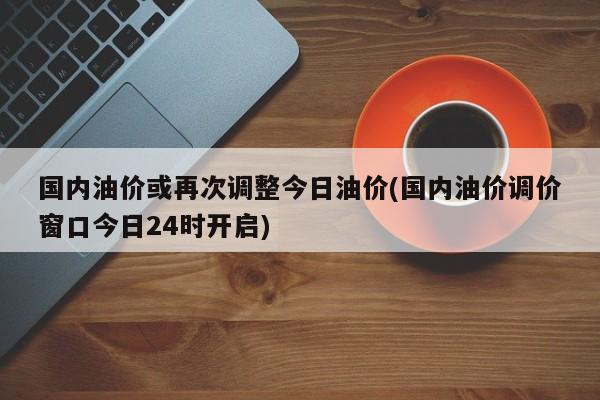 国内油价或再次调整今日油价(国内油价调价窗口今日24时开启)