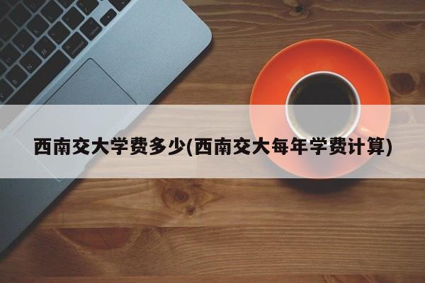 西南交大学费多少(西南交大每年学费计算)