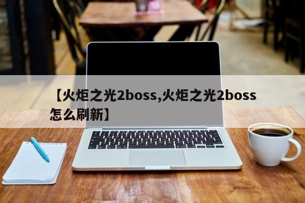 【火炬之光2boss,火炬之光2boss怎么刷新】