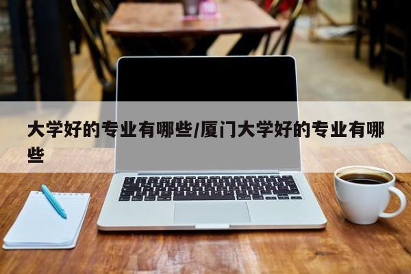 大学好的专业有哪些/厦门大学好的专业有哪些