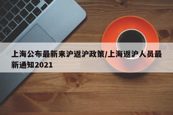 上海公布最新来沪返沪政策/上海返沪人员最新通知2021