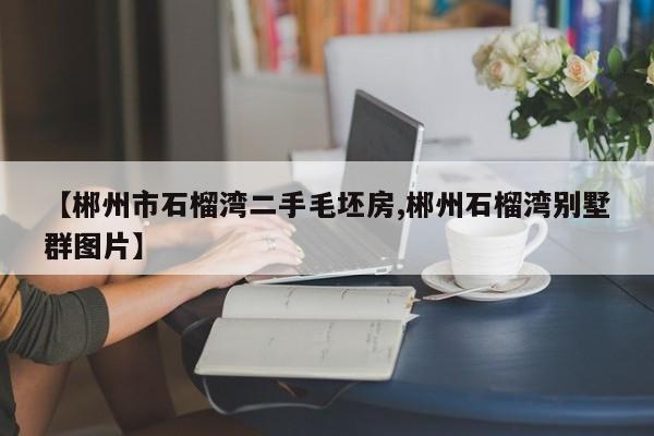 【郴州市石榴湾二手毛坯房,郴州石榴湾别墅群图片】