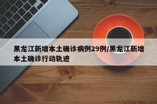 黑龙江新增本土确诊病例29例/黑龙江新增本土确诊行动轨迹