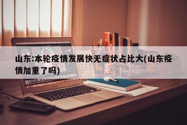 山东:本轮疫情发展快无症状占比大(山东疫情加重了吗)