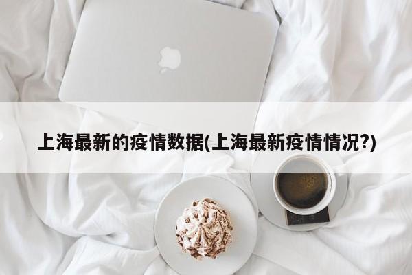 上海最新的疫情数据(上海最新疫情情况?)