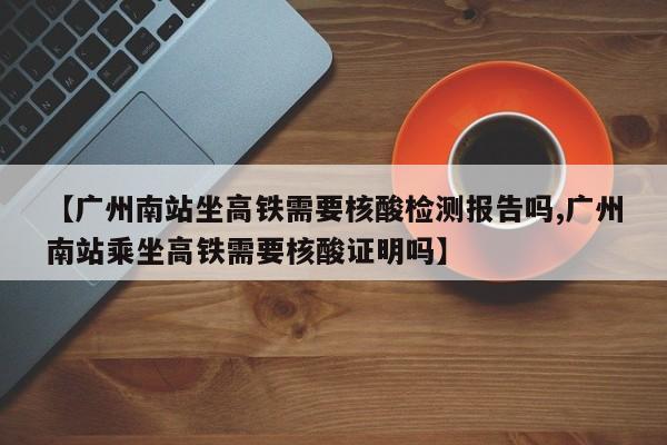 【广州南站坐高铁需要核酸检测报告吗,广州南站乘坐高铁需要核酸证明吗】