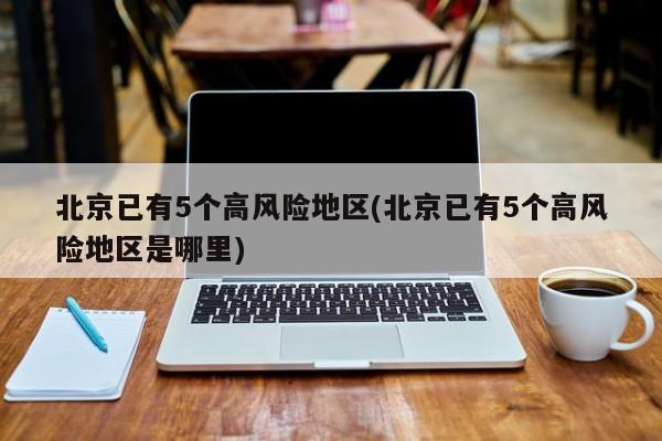 北京已有5个高风险地区(北京已有5个高风险地区是哪里)