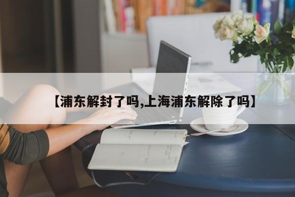 【浦东解封了吗,上海浦东解除了吗】