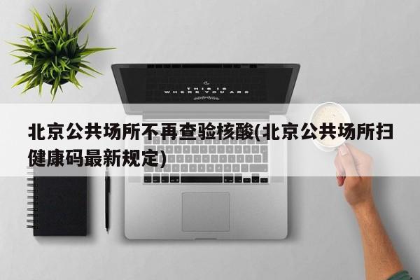 北京公共场所不再查验核酸(北京公共场所扫健康码最新规定)
