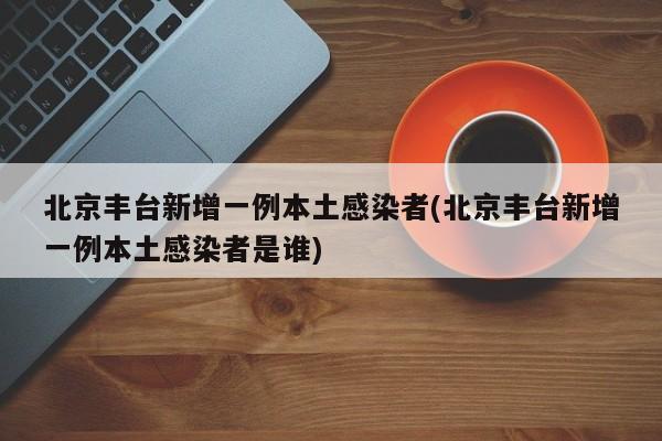 北京丰台新增一例本土感染者(北京丰台新增一例本土感染者是谁)