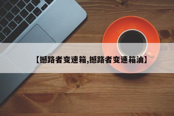 【撼路者变速箱,撼路者变速箱油】