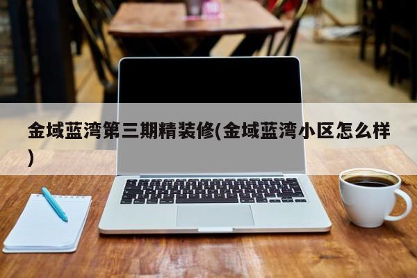 金域蓝湾第三期精装修(金域蓝湾小区怎么样)