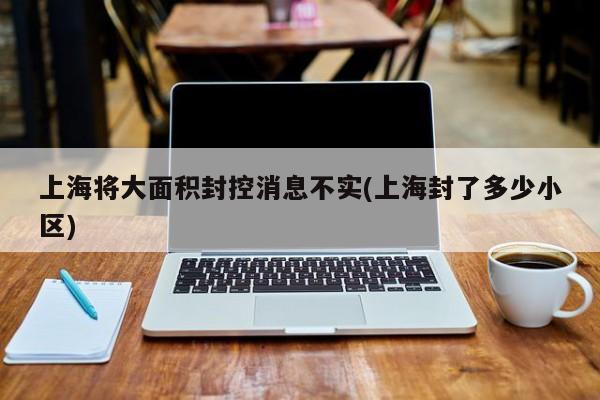 上海将大面积封控消息不实(上海封了多少小区)