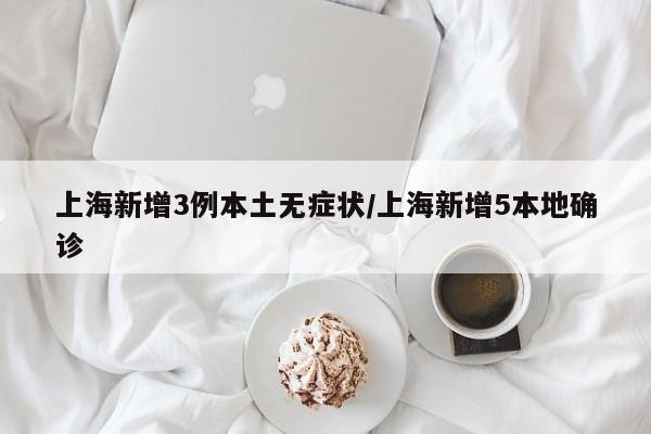上海新增3例本土无症状/上海新增5本地确诊