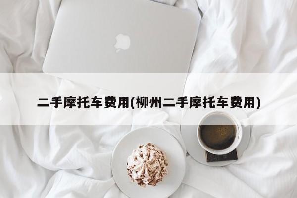 二手摩托车费用(柳州二手摩托车费用)