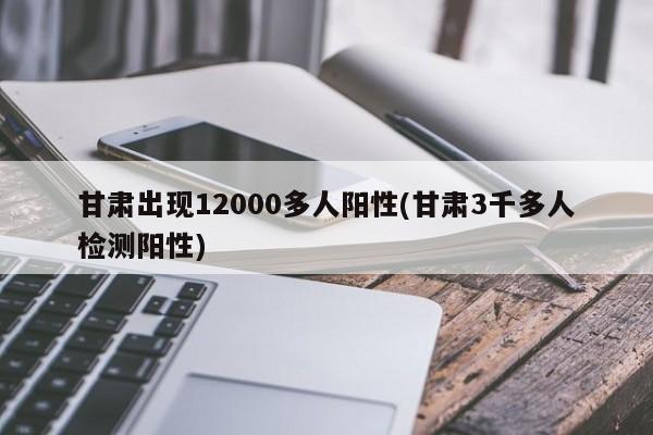 甘肃出现12000多人阳性(甘肃3千多人检测阳性)