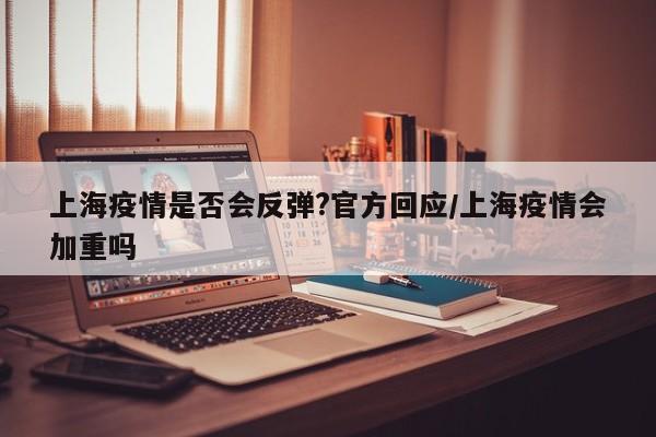 上海疫情是否会反弹?官方回应/上海疫情会加重吗