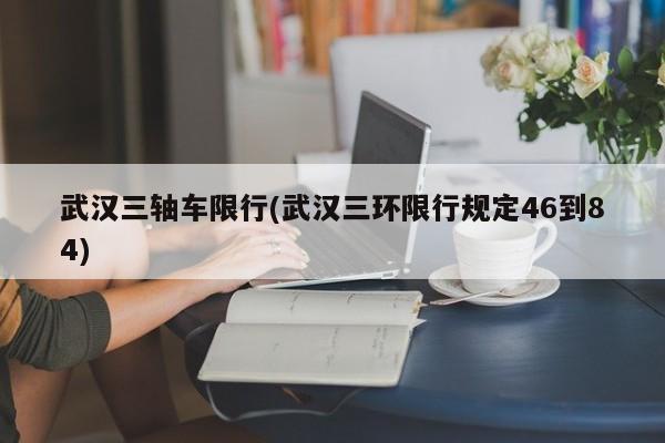 武汉三轴车限行(武汉三环限行规定46到84)