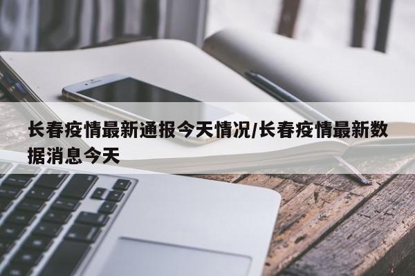 长春疫情最新通报今天情况/长春疫情最新数据消息今天