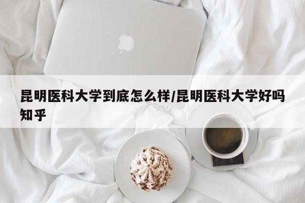 昆明医科大学到底怎么样/昆明医科大学好吗知乎