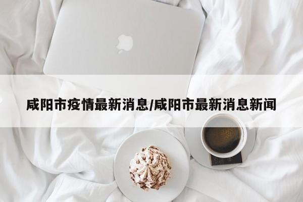 咸阳市疫情最新消息/咸阳市最新消息新闻
