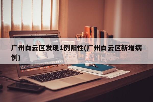 广州白云区发现1例阳性(广州白云区新增病例)