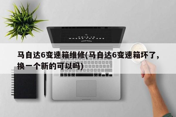 马自达6变速箱维修(马自达6变速箱坏了,换一个新的可以吗)