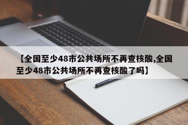 【全国至少48市公共场所不再查核酸,全国至少48市公共场所不再查核酸了吗】